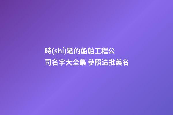 時(shí)髦的船舶工程公司名字大全集 參照這批美名-第1張-公司起名-玄機(jī)派